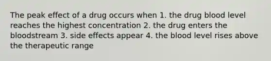 The peak effect of a drug occurs when 1. the drug blood level reaches the highest concentration 2. the drug enters <a href='https://www.questionai.com/knowledge/k7oXMfj7lk-the-blood' class='anchor-knowledge'>the blood</a>stream 3. side effects appear 4. the blood level rises above the therapeutic range