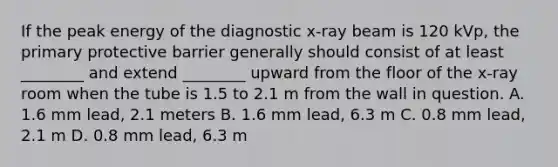 If the peak energy of the diagnostic x-ray beam is 120 kVp, the primary protective barrier generally should consist of at least ________ and extend ________ upward from the floor of the x-ray room when the tube is 1.5 to 2.1 m from the wall in question. A. 1.6 mm lead, 2.1 meters B. 1.6 mm lead, 6.3 m C. 0.8 mm lead, 2.1 m D. 0.8 mm lead, 6.3 m