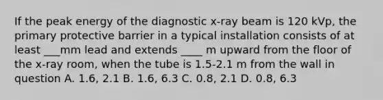 If the peak energy of the diagnostic x-ray beam is 120 kVp, the primary protective barrier in a typical installation consists of at least ___mm lead and extends ____ m upward from the floor of the x-ray room, when the tube is 1.5-2.1 m from the wall in question A. 1.6, 2.1 B. 1.6, 6.3 C. 0.8, 2.1 D. 0.8, 6.3