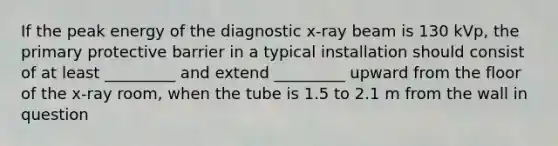 If the peak energy of the diagnostic x-ray beam is 130 kVp, the primary protective barrier in a typical installation should consist of at least _________ and extend _________ upward from the floor of the x-ray room, when the tube is 1.5 to 2.1 m from the wall in question