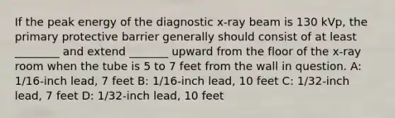 If the peak energy of the diagnostic x-ray beam is 130 kVp, the primary protective barrier generally should consist of at least ________ and extend _______ upward from the floor of the x-ray room when the tube is 5 to 7 feet from the wall in question. A: 1/16-inch lead, 7 feet B: 1/16-inch lead, 10 feet C: 1/32-inch lead, 7 feet D: 1/32-inch lead, 10 feet