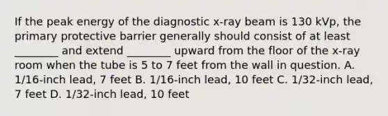 If the peak energy of the diagnostic x-ray beam is 130 kVp, the primary protective barrier generally should consist of at least ________ and extend ________ upward from the floor of the x-ray room when the tube is 5 to 7 feet from the wall in question. A. 1/16-inch lead, 7 feet B. 1/16-inch lead, 10 feet C. 1/32-inch lead, 7 feet D. 1/32-inch lead, 10 feet