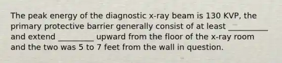 The peak energy of the diagnostic x-ray beam is 130 KVP, the primary protective barrier generally consist of at least __________ and extend _________ upward from the floor of the x-ray room and the two was 5 to 7 feet from the wall in question.