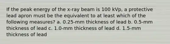 If the peak energy of the x-ray beam is 100 kVp, a protective lead apron must be the equivalent to at least which of the following measures? a. 0.25-mm thickness of lead b. 0.5-mm thickness of lead c. 1.0-mm thickness of lead d. 1.5-mm thickness of lead