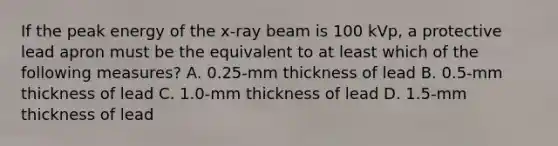 If the peak energy of the x-ray beam is 100 kVp, a protective lead apron must be the equivalent to at least which of the following measures? A. 0.25-mm thickness of lead B. 0.5-mm thickness of lead C. 1.0-mm thickness of lead D. 1.5-mm thickness of lead