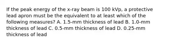 If the peak energy of the x-ray beam is 100 kVp, a protective lead apron must be the equivalent to at least which of the following measures? A. 1.5-mm thickness of lead B. 1.0-mm thickness of lead C. 0.5-mm thickness of lead D. 0.25-mm thickness of lead