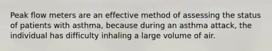 Peak flow meters are an effective method of assessing the status of patients with asthma, because during an asthma attack, the individual has difficulty inhaling a large volume of air.