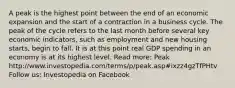 A peak is the highest point between the end of an economic expansion and the start of a contraction in a business cycle. The peak of the cycle refers to the last month before several key economic indicators, such as employment and new housing starts, begin to fall. It is at this point real GDP spending in an economy is at its highest level. Read more: Peak http://www.investopedia.com/terms/p/peak.asp#ixzz4gzTfPHtv Follow us: Investopedia on Facebook