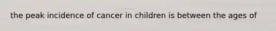 the peak incidence of cancer in children is between the ages of