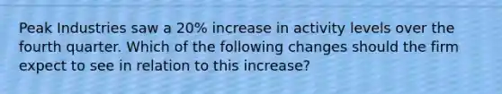 Peak Industries saw a 20% increase in activity levels over the fourth quarter. Which of the following changes should the firm expect to see in relation to this increase?