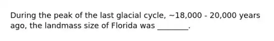 During the peak of the last glacial cycle, ~18,000 - 20,000 years ago, the landmass size of Florida was ________.