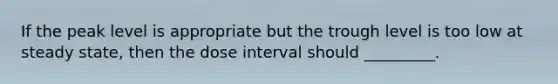 If the peak level is appropriate but the trough level is too low at steady state, then the dose interval should _________.