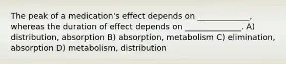 The peak of a medication's effect depends on _____________, whereas the duration of effect depends on ______________. A) distribution, absorption B) absorption, metabolism C) elimination, absorption D) metabolism, distribution