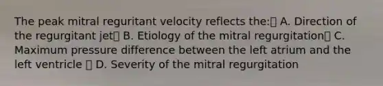 The peak mitral reguritant velocity reflects the: A. Direction of the regurgitant jet B. Etiology of the mitral regurgitation C. Maximum pressure difference between the left atrium and the left ventricle  D. Severity of the mitral regurgitation