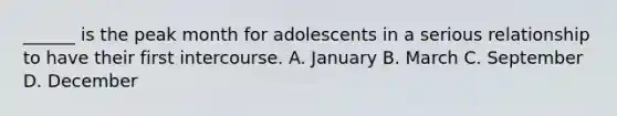 ______ is the peak month for adolescents in a serious relationship to have their first intercourse. A. January B. March C. September D. December