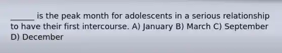 ______ is the peak month for adolescents in a serious relationship to have their first intercourse. A) January B) March C) September D) December