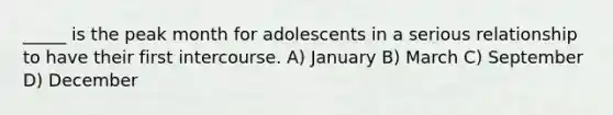 _____ is the peak month for adolescents in a serious relationship to have their first intercourse. A) January B) March C) September D) December