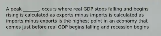 A peak _______. occurs where real GDP stops falling and begins rising is calculated as exports minus imports is calculated as imports minus exports is the highest point in an economy that comes just before real GDP begins falling and recession begins