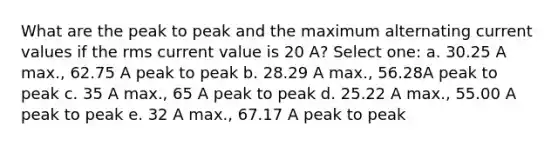 What are the peak to peak and the maximum alternating current values if the rms current value is 20 A? Select one: a. 30.25 A max., 62.75 A peak to peak b. 28.29 A max., 56.28A peak to peak c. 35 A max., 65 A peak to peak d. 25.22 A max., 55.00 A peak to peak e. 32 A max., 67.17 A peak to peak