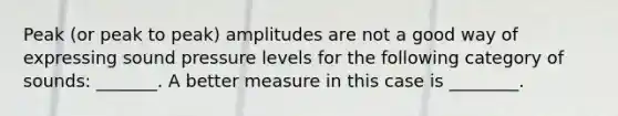 Peak (or peak to peak) amplitudes are not a good way of expressing sound pressure levels for the following category of sounds: _______. A better measure in this case is ________.