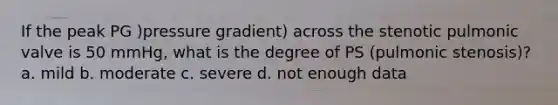 If the peak PG )pressure gradient) across the stenotic pulmonic valve is 50 mmHg, what is the degree of PS (pulmonic stenosis)? a. mild b. moderate c. severe d. not enough data