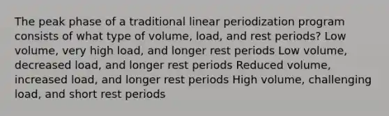 The peak phase of a traditional linear periodization program consists of what type of volume, load, and rest periods? Low volume, very high load, and longer rest periods Low volume, decreased load, and longer rest periods Reduced volume, increased load, and longer rest periods High volume, challenging load, and short rest periods