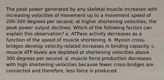 The peak power generated by any skeletal muscle increases with increasing velocities of movement up to a movement speed of 200-300 degrees per second; at higher shortening velocities, the peak power output declines. Which of the following factors can explain this observation? a. ATPase activity decreases as a function of the speed of muscle shortening. b. Myosin cross-bridges develop velocity-related increases in binding capacity. c. muscle ATP levels are depleted at shortening velocities above 300 degrees per second. d. muscle force production decreases with high shortening velocities because fewer cross-bridges are connected and therefore, less force is produced.