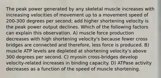 The peak power generated by any skeletal muscle increases with increasing velocities of movement up to a movement speed of 200-300 degrees per second; add higher shortening velocity is the peak power output declines. Which of the following factors can explain this observation. A) muscle force production decreases with high shortening velocity's because fewer cross bridges are connected and therefore, less force is produced. B) muscle ATP levels are depleted at shortening velocity's above 300 degrees per second. C) myosin cross-bridges develop velocity-related increases in binding capacity. D) ATPase activity decreases as a function of the speed of muscle shortening.