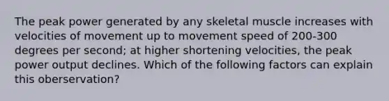 The peak power generated by any skeletal muscle increases with velocities of movement up to movement speed of 200-300 degrees per second; at higher shortening velocities, the peak power output declines. Which of the following factors can explain this oberservation?