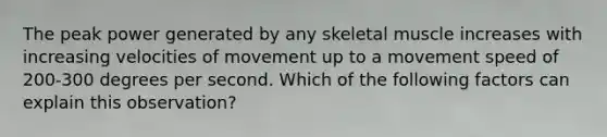 The peak power generated by any skeletal muscle increases with increasing velocities of movement up to a movement speed of 200-300 degrees per second. Which of the following factors can explain this observation?