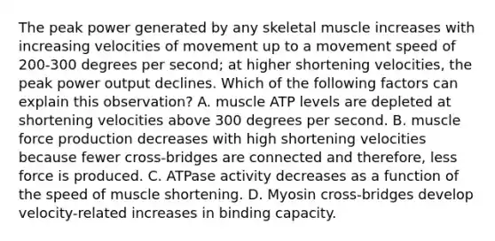 The peak power generated by any skeletal muscle increases with increasing velocities of movement up to a movement speed of 200-300 degrees per second; at higher shortening velocities, the peak power output declines. Which of the following factors can explain this observation? A. muscle ATP levels are depleted at shortening velocities above 300 degrees per second. B. muscle force production decreases with high shortening velocities because fewer cross-bridges are connected and therefore, less force is produced. C. ATPase activity decreases as a function of the speed of muscle shortening. D. Myosin cross-bridges develop velocity-related increases in binding capacity.