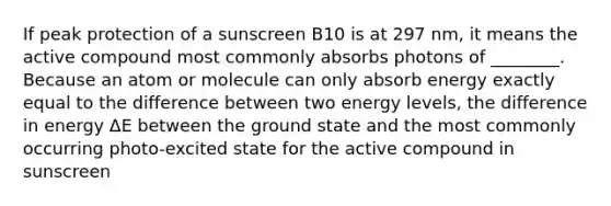 If peak protection of a sunscreen B10 is at 297 nm, it means the active compound most commonly absorbs photons of ________. Because an atom or molecule can only absorb energy exactly equal to the difference between two energy levels, the difference in energy ΔE between the ground state and the most commonly occurring photo-excited state for the active compound in sunscreen