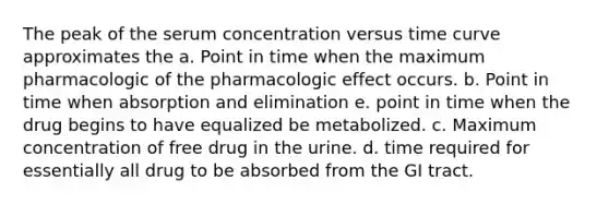 The peak of the serum concentration versus time curve approximates the a. Point in time when the maximum pharmacologic of the pharmacologic effect occurs. b. Point in time when absorption and elimination e. point in time when the drug begins to have equalized be metabolized. c. Maximum concentration of free drug in the urine. d. time required for essentially all drug to be absorbed from the GI tract.