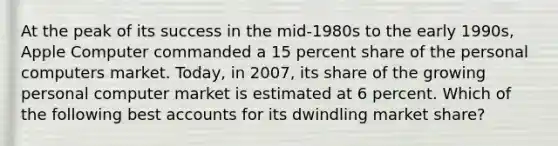 At the peak of its success in the mid-1980s to the early 1990s, Apple Computer commanded a 15 percent share of the personal computers market. Today, in 2007, its share of the growing personal computer market is estimated at 6 percent. Which of the following bes<a href='https://www.questionai.com/knowledge/k7x83BRk9p-t-accounts' class='anchor-knowledge'>t accounts</a> for its dwindling market share?