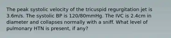 The peak systolic velocity of the tricuspid regurgitation jet is 3.6m/s. The systolic BP is 120/80mmHg. The IVC is 2.4cm in diameter and collapses normally with a sniff. What level of pulmonary HTN is present, if any?