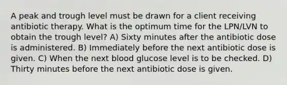 A peak and trough level must be drawn for a client receiving antibiotic therapy. What is the optimum time for the LPN/LVN to obtain the trough level? A) Sixty minutes after the antibiotic dose is administered. B) Immediately before the next antibiotic dose is given. C) When the next blood glucose level is to be checked. D) Thirty minutes before the next antibiotic dose is given.