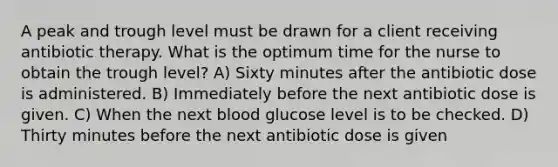 A peak and trough level must be drawn for a client receiving antibiotic therapy. What is the optimum time for the nurse to obtain the trough level? A) Sixty minutes after the antibiotic dose is administered. B) Immediately before the next antibiotic dose is given. C) When the next blood glucose level is to be checked. D) Thirty minutes before the next antibiotic dose is given