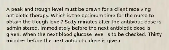 A peak and trough level must be drawn for a client receiving antibiotic therapy. Which is the optimum time for the nurse to obtain the trough level? Sixty minutes after the antibiotic dose is administered. Immediately before the next antibiotic dose is given. When the next blood glucose level is to be checked. Thirty minutes before the next antibiotic dose is given.