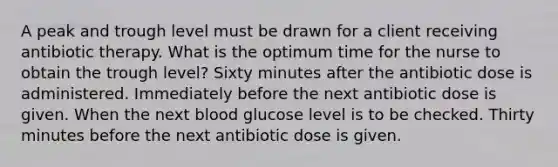 A peak and trough level must be drawn for a client receiving antibiotic therapy. What is the optimum time for the nurse to obtain the trough level? Sixty minutes after the antibiotic dose is administered. Immediately before the next antibiotic dose is given. When the next blood glucose level is to be checked. Thirty minutes before the next antibiotic dose is given.