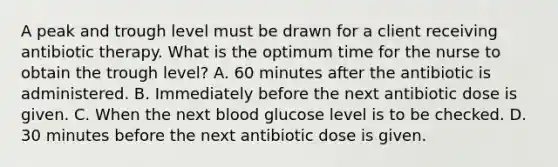 A peak and trough level must be drawn for a client receiving antibiotic therapy. What is the optimum time for the nurse to obtain the trough level? A. 60 minutes after the antibiotic is administered. B. Immediately before the next antibiotic dose is given. C. When the next blood glucose level is to be checked. D. 30 minutes before the next antibiotic dose is given.