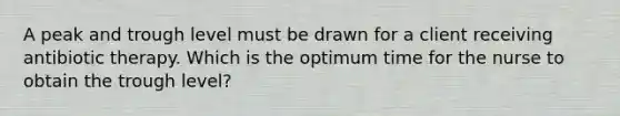 A peak and trough level must be drawn for a client receiving antibiotic therapy. Which is the optimum time for the nurse to obtain the trough level?
