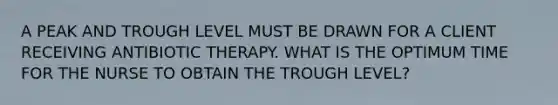 A PEAK AND TROUGH LEVEL MUST BE DRAWN FOR A CLIENT RECEIVING ANTIBIOTIC THERAPY. WHAT IS THE OPTIMUM TIME FOR THE NURSE TO OBTAIN THE TROUGH LEVEL?