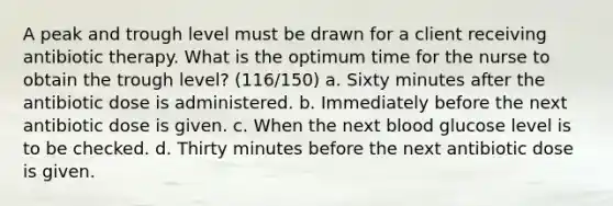 A peak and trough level must be drawn for a client receiving antibiotic therapy. What is the optimum time for the nurse to obtain the trough level? (116/150) a. Sixty minutes after the antibiotic dose is administered. b. Immediately before the next antibiotic dose is given. c. When the next blood glucose level is to be checked. d. Thirty minutes before the next antibiotic dose is given.