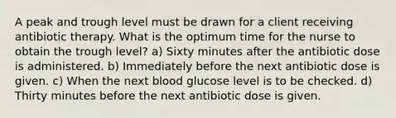 A peak and trough level must be drawn for a client receiving antibiotic therapy. What is the optimum time for the nurse to obtain the trough level? a) Sixty minutes after the antibiotic dose is administered. b) Immediately before the next antibiotic dose is given. c) When the next blood glucose level is to be checked. d) Thirty minutes before the next antibiotic dose is given.