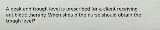 A peak and trough level is prescribed for a client receiving antibiotic therapy. When should the nurse should obtain the trough level?