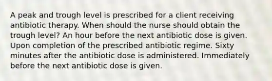 A peak and trough level is prescribed for a client receiving antibiotic therapy. When should the nurse should obtain the trough level? An hour before the next antibiotic dose is given. Upon completion of the prescribed antibiotic regime. Sixty minutes after the antibiotic dose is administered. Immediately before the next antibiotic dose is given.