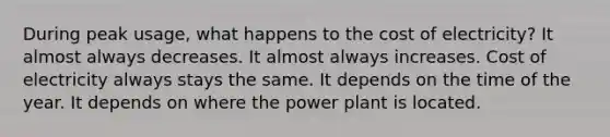 During peak usage, what happens to the cost of electricity? It almost always decreases. It almost always increases. Cost of electricity always stays the same. It depends on the time of the year. It depends on where the power plant is located.