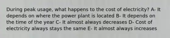 During peak usage, what happens to the cost of electricity? A- It depends on where the power plant is located B- It depends on the time of the year C- It almost always decreases D- Cost of electricity always stays the same E- It almost always increases