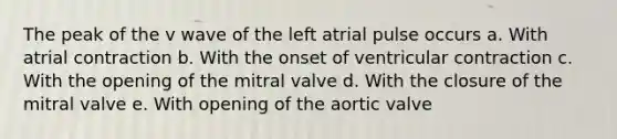 The peak of the v wave of the left atrial pulse occurs a. With atrial contraction b. With the onset of ventricular contraction c. With the opening of the mitral valve d. With the closure of the mitral valve e. With opening of the aortic valve