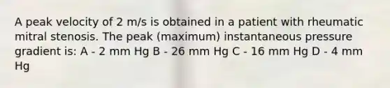 A peak velocity of 2 m/s is obtained in a patient with rheumatic mitral stenosis. The peak (maximum) instantaneous pressure gradient is: A - 2 mm Hg B - 26 mm Hg C - 16 mm Hg D - 4 mm Hg